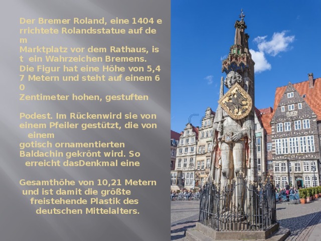 Der Bremer Roland, eine 1404 errichtete Rolandsstatue auf dem  Marktplatz vor dem Rathaus, ist  ein Wahrzeichen Bremens.  Die Figur hat eine Höhe von 5,47 Metern und steht auf einem 60  Zentimeter hohen, gestuften  Podest. Im Rückenwird sie von  einem Pfeiler gestützt, die von  einem  gotisch ornamentierten  Baldachin gekrönt wird. So  erreicht dasDenkmal eine  Gesamthöhe von 10,21 Metern  und ist damit die größte  freistehende Plastik des  deutschen Mittelalters.   