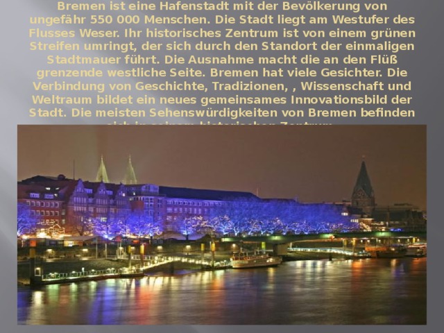 Bremen ist eine Hafenstadt mit der Bevölkerung von ungefähr 550 000 Menschen. Die Stadt liegt am Westufer des Flusses Weser. Ihr historisches Zentrum ist von einem grünen Streifen umringt, der sich durch den Standort der einmaligen Stadtmauer führt. Die Ausnahme macht die an den Flüß grenzende westliche Seite. Bremen hat viele Gesichter. Die Verbindung von Geschichte, Tradizionen, , Wissenschaft und Weltraum bildet ein neues gemeinsames Innovationsbild der Stadt. Die meisten Sehenswürdigkeiten von Bremen befinden sich in seinem historischen Zentrum. 