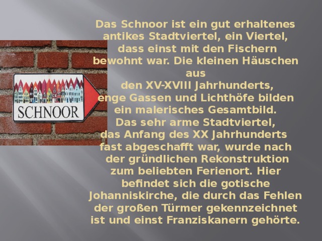 Das Schnoor ist ein gut erhaltenes antikes Stadtviertel, ein Viertel,  dass einst mit den Fischern bewohnt war. Die kleinen Häuschen aus  den XV-XVIII Jahrhunderts,  enge Gassen und Lichthöfe bilden  ein malerisches Gesamtbild.  Das sehr arme Stadtviertel,  das Anfang des XX Jahrhunderts  fast abgeschafft war, wurde nach  der gründlichen Rekonstruktion zum beliebten Ferienort. Hier befindet sich die gotische Johanniskirche, die durch das Fehlen der großen Türmer gekennzeichnet ist und einst Franziskanern gehörte. 