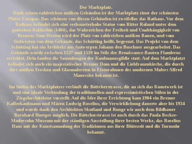 Der Marktplatz.  Dank seinen zahlreichen antiken Gebäuden ist der Marktplatz einer der schönsten Plätze Europas. Das schönste von diesen Gebäuden ist zweifellos das Rathaus. Vor dem Rathaus befindet sich eine sechsmeterhohe Statue vom Ritter Roland unter dem gotischen Baldachin (1404), das Wahrzeichen der Freiheit und Unabhängigkeit von Bremen. Vom Westen wird der Platz von zahlreichen antiken Bauen, und vom Südwesten von dem Gebäude, das Schütting heißt, begrenzt. Das Projekt von dem Schütting hat ein Architekt aus Antwerpen Johann den Buschner ausgearbeitet. Das Gebäude wurde zwischen 1537 und 1539 im Stile der Renaissance-Bauten Flanderns errichtet. Drin fanden die Sammlungen der Kaufmannsgildie statt. Auf dem Marktplatzt befindet sich auch ein majestätischer Bremer Dom und die Liebfrauenkirche, die durch ihre antiken Fresken und Glasmalereien in Eisenrahmen des modernen Malers Alfred Manessier bekannt ist.   Im Süden des Marktplatzes verläuft die Böttcherstrasse, die an sich das Kunstwerk ist und eine ideale Verbindung der traditionellen und expressionistischen Stilen in der Ziegelarchitektur vorstellt. Auf die Idee ihrer Errichtung kam 1904 ein Bremer Kaffeekaufmann und Mäzen Ludwig Roselius, die Verwirklichung dauerte aber bis 1934 und wurde dank den Architekten Skotland und Runge wie auch dem Bildhauer Bernhard Hoetger möglich. Die Böttcherstrasse ist auch durch das Paula Becker-Modersohn Museum mit der ständigen Ausstellung ihrer besten Werke, das Roselius Haus mit der Kunstsammlung der Tradizionen aus ihrer Blütezeit und die Turmuhr bekannt.   