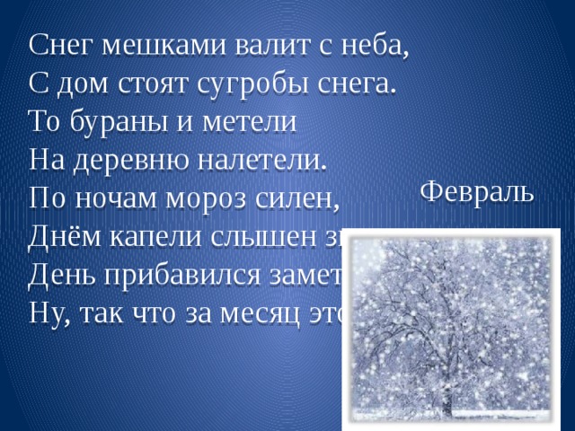 Снег мешками валит с неба, С дом стоят сугробы снега. То бураны и метели На деревню налетели. По ночам мороз силен, Днём капели слышен звон. День прибавился заметно, Ну, так что за месяц это? Февраль 