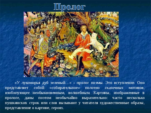  «У лукоморья дуб зеленый…» - пролог поэмы. Это вступление. Оно представляет собой «собирательное» полотно сказочных мотивов, изобилующее необыкновенным, волшебным. Картины, изображенные в прологе, даны поэтом необычайно выразительно: часто несколько пушкинских строк или слов вызывают у читателя художественные образы, представление о картине, героях. 