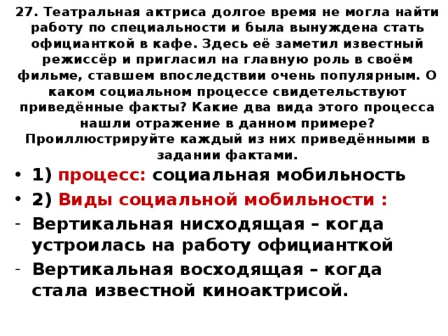 27. Театральная актриса долгое время не могла найти работу по специальности и была вынуждена стать официанткой в кафе. Здесь её заметил известный режиссёр и пригласил на главную роль в своём фильме, ставшем впоследствии очень популярным. О каком социальном процессе свидетельствуют приведённые факты? Какие два вида этого процесса нашли отражение в данном примере? Проиллюстрируйте каждый из них приведёнными в задании фактами. 1) процесс: социальная мобильность 2) Виды социальной мобильности : Вертикальная нисходящая – когда устроилась на работу официанткой Вертикальная восходящая – когда стала известной киноактрисой. 