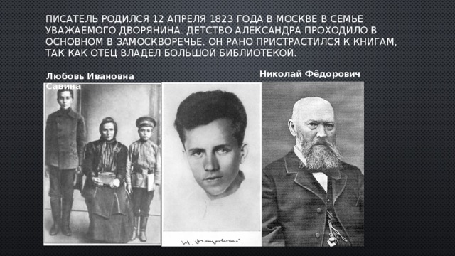 Писатель родился 12 апреля 1823 года в Москве в семье уважаемого дворянина. Детство Александра проходило в основном в Замоскворечье. Он рано пристрастился к книгам, так как отец владел большой библиотекой. Николай Фёдорович Любовь Ивановна Савина 