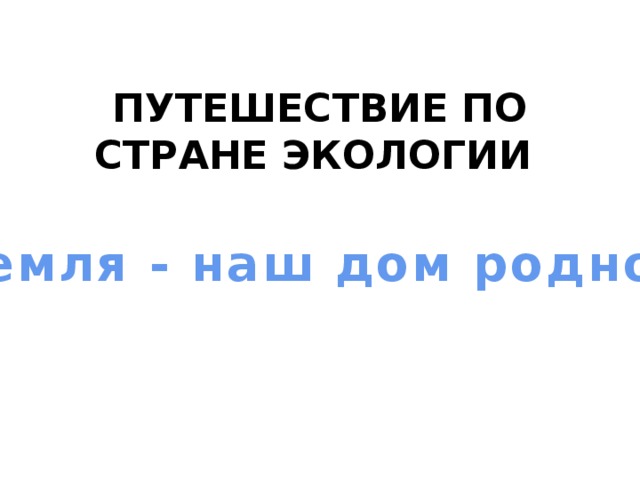 ПУТЕШЕСТВИЕ ПО СТРАНЕ ЭКОЛОГИИ   «Земля - наш дом родной» 