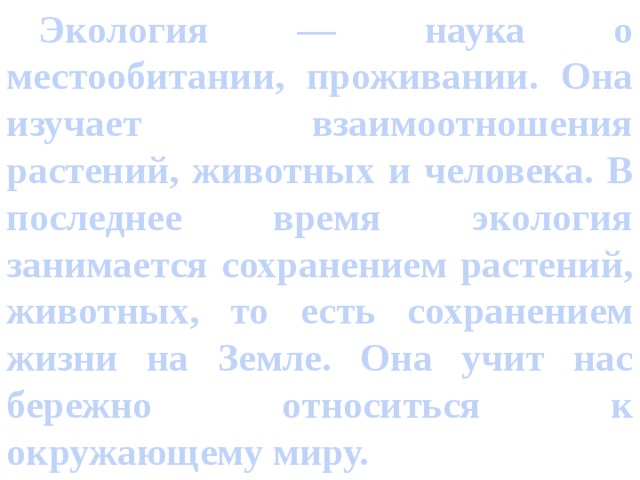  Экология — наука о местообитании, проживании. Она изучает взаимоотношения растений, животных и человека. В последнее время экология занимается сохранением растений, животных, то есть сохранением жизни на Земле. Она учит нас бережно относиться к окружающему миру. 