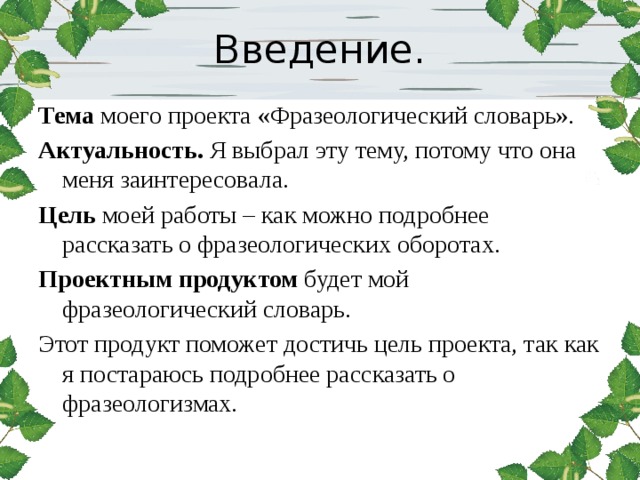 Введение. Тема моего проекта «Фразеологический словарь». Актуальность. Я выбрал эту тему, потому что она меня заинтересовала. Цель моей работы – как можно подробнее рассказать о фразеологических оборотах. Проектным продуктом будет мой фразеологический словарь. Этот продукт поможет достичь цель проекта, так как я постараюсь подробнее рассказать о фразеологизмах. 