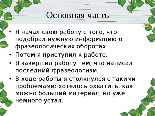 Основная часть Я начал свою работу с того, что подобрал нужную информацию о фразеологических оборотах. Потом я приступил к работе. Я завершил работу тем, что написал последний фразеологизм. В ходе работы я столкнулся с такими проблемами: хотелось охватить, как можно больший материал, но уже немного устал. 