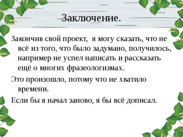 Заключение. Закончив свой проект, я могу сказать, что не всё из того, что было задумано, получилось, например не успел написать и рассказать ещё о многих фразеологизмах. Это произошло, потому что не хватило времени. Если бы я начал заново, я бы всё дописал. 