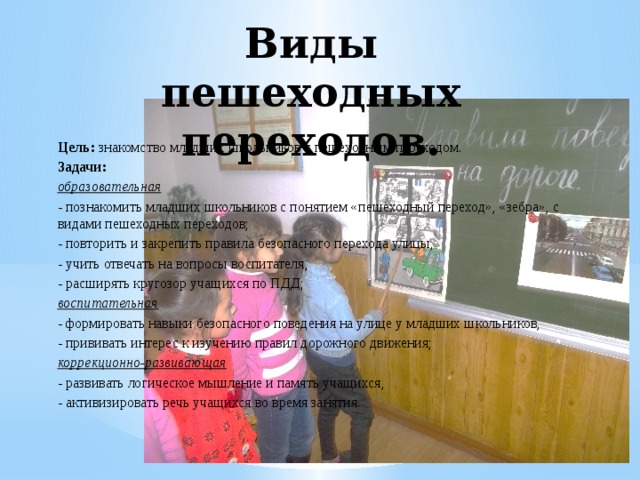 Виды пешеходных переходов. Цель: знакомство младших школьников с пешеходным переходом. Задачи: образовательная - познакомить младших школьников с понятием «пешеходный переход», «зебра», с видами пешеходных переходов; - повторить и закрепить правила безопасного перехода улицы, - учить отвечать на вопросы воспитателя, - расширять кругозор учащихся по ПДД; воспитательная - формировать навыки безопасного поведения на улице у младших школьников, - прививать интерес к изучению правил дорожного движения; коррекционно-развивающая - развивать логическое мышление и память учащихся, - активизировать речь учащихся во время занятия. 