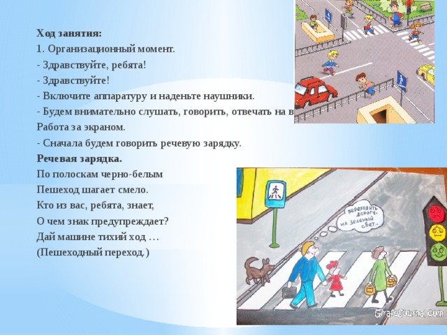 Ход занятия: 1. Организационный момент. - Здравствуйте, ребята! - Здравствуйте! - Включите аппаратуру и наденьте наушники. - Будем внимательно слушать, говорить, отвечать на вопросы. Работа за экраном. - Сначала будем говорить речевую зарядку. Речевая зарядка. По полоскам черно-белым Пешеход шагает смело. Кто из вас, ребята, знает, О чем знак предупреждает? Дай машине тихий ход … (Пешеходный переход.) 