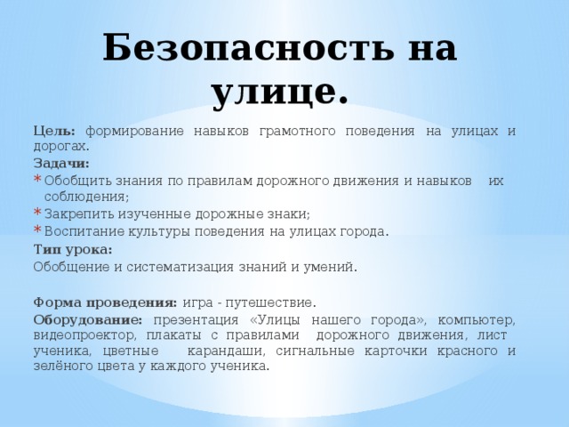 Безопасность на улице. Цель: формирование навыков грамотного поведения на улицах и дорогах. Задачи: Обобщить знания по правилам дорожного движения и навыков их соблюдения; Закрепить изученные дорожные знаки; Воспитание культуры поведения на улицах города. Тип урока: Обобщение и систематизация знаний и умений. Форма проведения: игра - путешествие. Оборудование: презентация «Улицы нашего города», компьютер, видеопроектор, плакаты с правилами дорожного движения, лист ученика, цветные карандаши, сигнальные карточки красного и зелёного цвета у каждого ученика. 