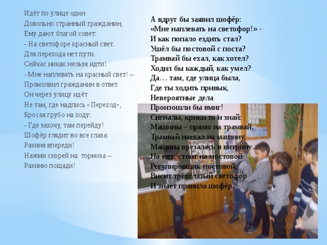 Идёт по улице один Довольно странный гражданин, Ему дают благой совет: - На светофоре красный свет. Для перехода нет пути. Сейчас никак нельзя идти! - Мне наплевать на красный свет! – Промолвил гражданин в ответ. Он через улицу идёт Не там, где надпись «Переход», Бросая грубо на ходу: - Где захочу, там перейду! Шофёр глядит во все глаза: Разиня впереди! Нажми скорей на тормоза – Разиню пощади! А вдруг бы заявил шофёр: «Мне наплевать на светофор!» - И как попало ездить стал? Ушёл бы постовой с поста? Трамвай бы ехал, как хотел? Ходил бы каждый, как умел? Да… там, где улица была, Где ты ходить привык, Невероятные дела Произошли бы вмиг! Сигналы, крики то и знай: Машины – прямо на трамвай, Трамвай наехал на машину, Машина врезалась в витрину… Но нет: стоит на мостовой Регулировщик-постовой, Висит трёхглазый светофор И знает правила шофёр. 