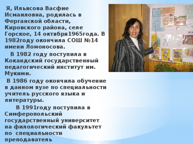  Я, Ильясова Васфие Исмаиловна, родилась в Ферганской области, Кировского района, селе Горское, 14 октября1965года. В 1982году окончила СОШ №14 имени Ломоносова.  В 1982 году поступила в Кокандский государственный педагогический институт им. Мукими.  В 1986 году окончила обучение в данном вузе по специальности учитель русского языка и литературы.  В 1991году поступила в Симферопольский государственный университет на филологический факультет по специальности преподаватель крымскотатарского языка и литературы.  В 2016 году прошла профессиональную переподготовку в образовательном учреждении профессионального образования «Институт новых технологий в образовании» по программе «Педагогическое образование: учитель начальных классов» 
