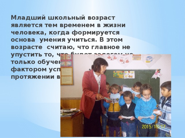 Младший школьный возраст является тем временем в жизни человека, когда формируется основа умения учиться. В этом возрасте считаю, что главное не упустить то, что будет залогом не только обучения в школе, но и фактором успешности на протяжении всей жизни. 