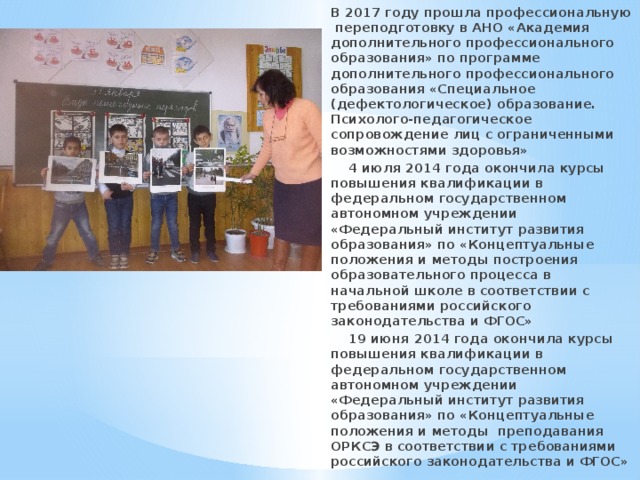 В 2017 году прошла профессиональную переподготовку в АНО «Академия дополнительного профессионального образования» по программе дополнительного профессионального образования «Специальное (дефектологическое) образование. Психолого-педагогическое сопровождение лиц с ограниченными возможностями здоровья»  4 июля 2014 года окончила курсы повышения квалификации в федеральном государственном автономном учреждении «Федеральный институт развития образования» по «Концептуальные положения и методы построения образовательного процесса в начальной школе в соответствии с требованиями российского законодательства и ФГОС»  19 июня 2014 года окончила курсы повышения квалификации в федеральном государственном автономном учреждении «Федеральный институт развития образования» по «Концептуальные положения и методы преподавания ОРКСЭ в соответствии с требованиями российского законодательства и ФГОС» 