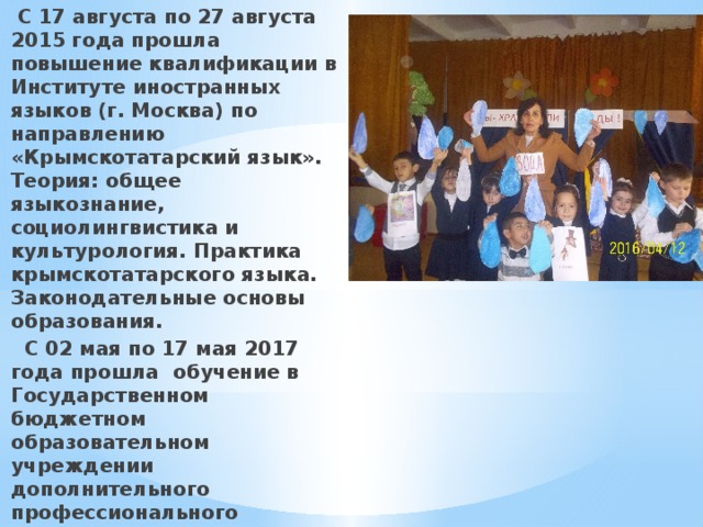  С 17 августа по 27 августа 2015 года прошла повышение квалификации в Институте иностранных языков (г. Москва) по направлению «Крымскотатарский язык». Теория: общее языкознание, социолингвистика и культурология. Практика крымскотатарского языка. Законодательные основы образования.  С 02 мая по 17 мая 2017 года прошла обучение в Государственном бюджетном образовательном учреждении дополнительного профессионального образования Республики Крым « Крымский республиканский институт постдипломного педагогического образования» по программе «ФГОС начального образования: актуальные проблемы внедрения»  В моей педагогической работе большую роль играет духовно-нравственное воспитание 
