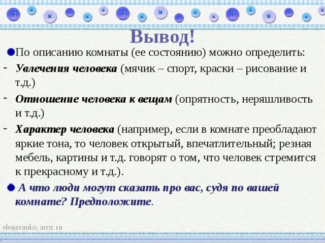 Вывод! По описанию комнаты (ее состоянию) можно определить: Увлечения человека  (мячик – спорт, краски – рисование и т.д.) Отношение человека к вещам (опрятность, неряшливость и т.д.) Характер человека (например, если в комнате преобладают яркие тона, то человек открытый, впечатлительный; резная мебель, картины и т.д. говорят о том, что человек стремится к прекрасному и т.д.).  А что люди могут сказать про вас, судя по вашей комнате? Предположите . 
