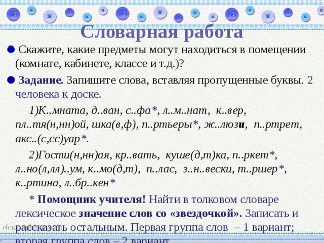 Словарная работа  Скажите, какие предметы могут находиться в помещении (комнате, кабинете, классе и т.д.)?  Задание. Запишите слова, вставляя пропущенные буквы. 2 человека к доске. К..мната, д..ван, с..фа * , л..м..нат, к..вер, пл..тя(н,нн)ой, шка(в,ф), п..ртьеры * , ж..люз и , п..ртрет, акс..(с,сс)уар *. Гости(н,нн)ая, кр..вать, куше(д,т)ка, п..ркет * , л..но(л,лл)..ум, к..мо(д,т), п..лас, з..н..вески, т..ршер * , к..ртина, л..бр..кен * * Помощник учителя! Найти в толковом словаре лексическое значение слов со «звездочкой». Записать и рассказать остальным. Первая группа слов – 1 вариант; вторая группа слов – 2 вариант. 