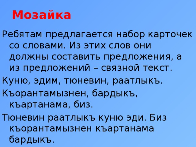 Мозайка    Ребятам предлагается набор карточек со словами. Из этих слов они должны составить предложения, а из предложений – связной текст. Куню, эдим, тюневин, раатлыкъ. Къорантамызнен, бардыкъ, къартанама, биз. Тюневин раатлыкъ куню эди. Биз къорантамызнен къартанама бардыкъ. 