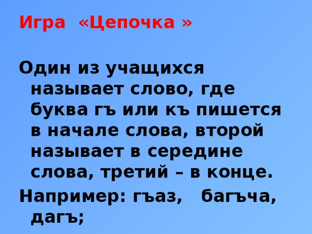 Игра «Цепочка »   Один из учащихся называет слово, где буква гъ или къ пишется в начале слова, второй называет в середине слова, третий – в конце. Например: гъаз, багъча, дагъ;  къалем, такъвим, табакъ. 