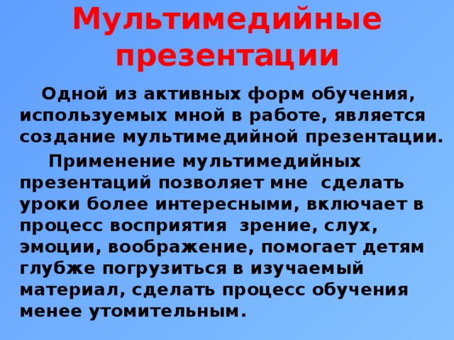 Мультимедийные презентации  Одной из активных форм обучения, используемых мной в работе, является создание мультимедийной презентации.  Применение мультимедийных презентаций позволяет мне сделать уроки более интересными, включает в процесс восприятия зрение, слух, эмоции, воображение, помогает детям глубже погрузиться в изучаемый материал, сделать процесс обучения менее утомительным. 