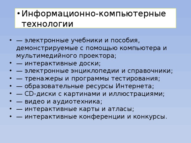 Информационно-компьютерные технологии — электронные учебники и пособия, демонстрируемые с помощью компьютера и мультимедийного проектора; — интерактивные доски; — электронные энциклопедии и справочники; — тренажеры и программы тестирования; — образовательные ресурсы Интернета; — CD-диски с картинами и иллюстрациями; — видео и аудиотехника; — интерактивные карты и атласы; — интерактивные конференции и конкурсы.  