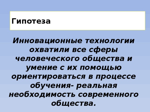 Гипотеза Инновационные технологии охватили все сферы человеческого общества и умение с их помощью ориентироваться в процессе обучения- реальная необходимость современного общества. 
