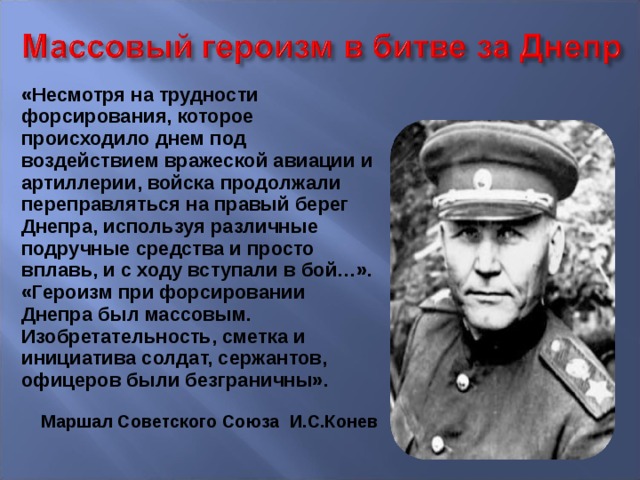 «Несмотря на трудности форсирования, которое происходило днем под воздействием вражеской авиации и артиллерии, войска продолжали переправляться на правый берег Днепра, используя различные подручные средства и просто вплавь, и с ходу вступали в бой…». «Героизм при форсировании Днепра был массовым. Изобретательность, сметка и инициатива солдат, сержантов, офицеров были безграничны». Маршал Советского Союза И.С.Конев  