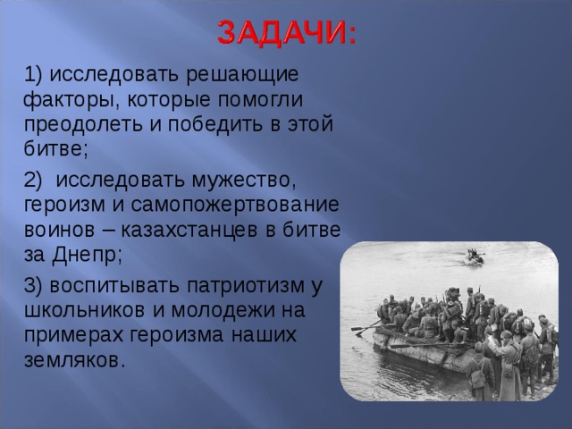 1) исследовать решающие факторы, которые помогли преодолеть и победить в этой битве; 2) исследовать мужество, героизм и самопожертвование воинов – казахстанцев в битве за Днепр; 3) воспитывать патриотизм у школьников и молодежи на примерах героизма наших земляков. 