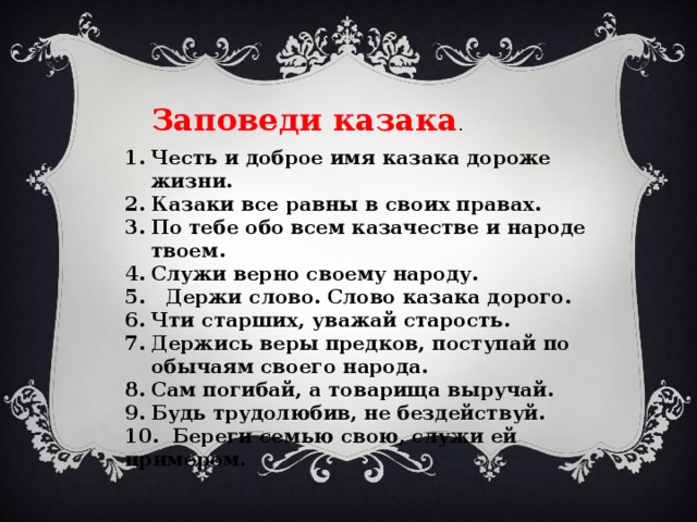 Заповеди казака . Честь и доброе имя казака дороже жизни. Казаки все равны в своих правах. По тебе обо всем казачестве и народе твоем. Служи верно своему народу. 5. Держи слово. Слово казака дорого. Чти старших, уважай старость. Держись веры предков, поступай по обычаям своего народа. Сам погибай, а товарища выручай. Будь трудолюбив, не бездействуй. 10. Береги семью свою, служи ей примером. 