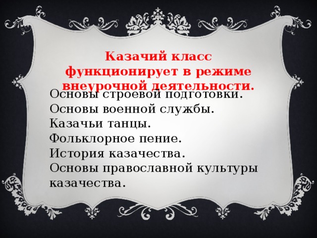 Казачий класс функционирует в режиме внеурочной деятельности. Основы строевой подготовки. Основы военной службы. Казачьи танцы. Фольклорное пение. История казачества. Основы православной культуры казачества. 