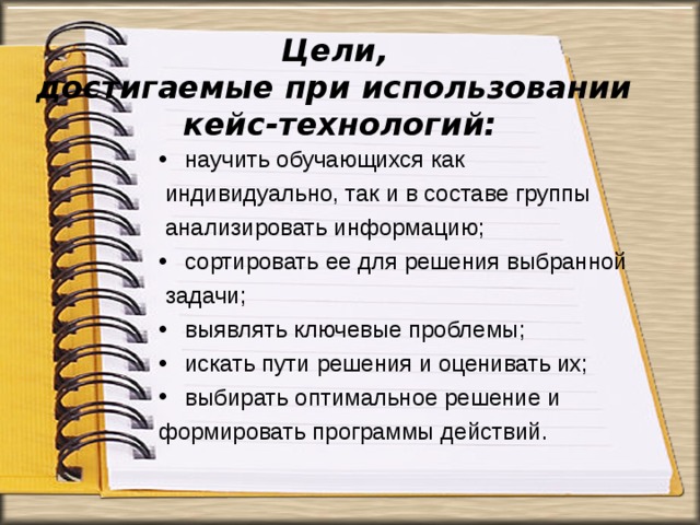 Цели,  достигаемые при использовании  кейс-технологий: научить обучающихся как  индивидуально, так и в составе группы  анализировать информацию; сортировать ее для решения выбранной  задачи; выявлять ключевые проблемы; искать пути решения и оценивать их; выбирать оптимальное решение и формировать программы действий. 