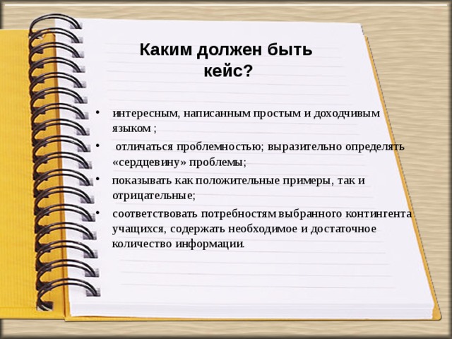 Каким должен быть  кейс? интересным, написанным простым и доходчивым языком ;  отличаться проблемностью; выразительно определять «сердцевину» проблемы; показывать как положительные примеры, так и отрицательные; соответствовать потребностям выбранного контингента учащихся, содержать необходимое и достаточное количество информации.  