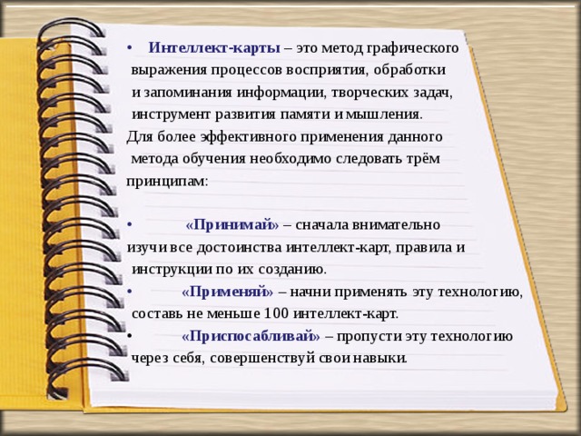 Интеллект-карты  – это метод графического  выражения процессов восприятия, обработки  и запоминания информации, творческих задач,  инструмент развития памяти и мышления. Для более эффективного применения данного  метода обучения необходимо следовать трём принципам:    «Принимай»  – сначала внимательно изучи все достоинства интеллект-карт, правила и  инструкции по их созданию.  «Применяй»  – начни применять эту технологию,  составь не меньше 100 интеллект-карт.   «Приспосабливай»   – пропусти эту технологию  через себя, совершенствуй свои навыки. 