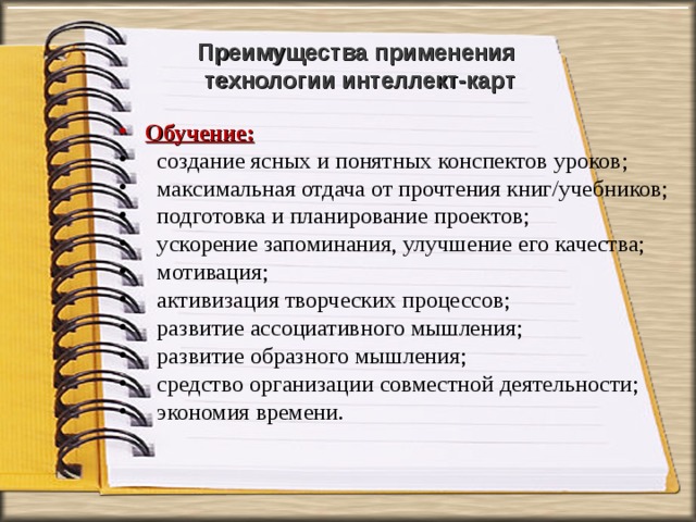 Преимущества применения  технологии интеллект-карт   Обучение:  создание ясных и понятных конспектов уроков;  максимальная отдача от прочтения книг/учебников;  подготовка и планирование проектов;  ускорение запоминания, улучшение его качества;  мотивация;  активизация творческих процессов;  развитие ассоциативного мышления;  развитие образного мышления;  средство организации совместной деятельности;  экономия времени.  