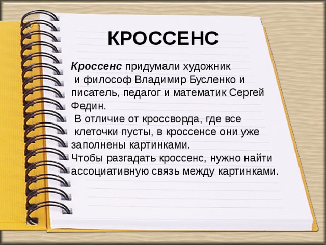 КРОССЕНС Кроссенс придумали художник  и философ Владимир Бусленко и писатель, педагог и математик Сергей Федин.  В отличие от кроссворда, где все  клеточки пусты, в кроссенсе они уже заполнены картинками.  Чтобы разгадать кроссенс, нужно найти ассоциативную связь между картинками. 