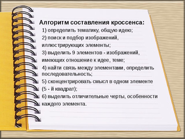 Алгоритм составления кроссенса:   1) определить тематику, общую идею; 2) поиск и подбор изображений, иллюстрирующих элементы; 3) выделить 9 элементов - изображений, имеющих отношение к идее, теме; 4) найти связь между элементами, определить последовательность; 5) сконцентрировать смысл в одном элементе (5 - й квадрат); 6) выделить отличительные черты, особенности каждого элемента. 