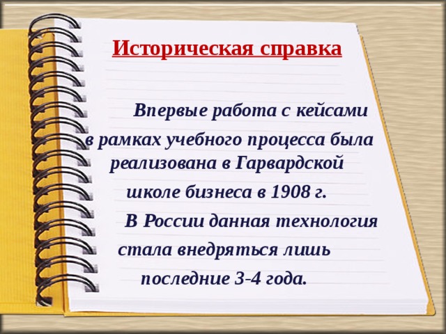 Историческая справка   Впервые работа с кейсами  в рамках учебного процесса была реализована в Гарвардской  школе бизнеса в 1908 г.  В России данная технология стала внедряться лишь последние 3-4 года. 