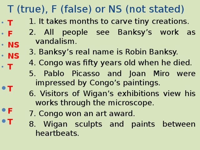 T (true), F (false) or NS (not stated) 1. It takes months to carve tiny creations. 2. All people see Banksy’s work as vandalism. 3. Banksy’s real name is Robin Banksy. 4. Congo was fifty years old when he died. 5. Pablo Picasso and Joan Miro were impressed by Congo’s paintings. 6. Visitors of Wigan’s exhibitions view his works through the microscope. 7. Congo won an art award. 8. Wigan sculpts and paints between heartbeats. T F NS NS T  T  F T 