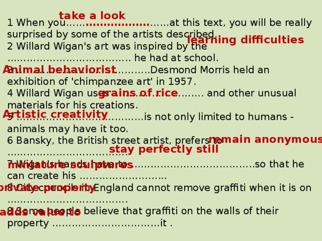 take a look 1 When you…… ……………… ……at this text, you will be really surprised by some of the artists described. 2 Willard Wigan's art was inspired by the ……………………………….. he had at school. 3 …………………………………..Desmond Morris held an exhibition of 'chimpanzee art' in 1957. 4 Willard Wigan uses ………………………. and other unusual materials for his creations. 5 …………………………………is not only limited to humans - animals may have it too. 6 Bansky, the British street artist, prefers to ………………………………. 7 Wigan's hands have to ………………………………..so that he can create his ……………………... 8 City councils in England cannot remove graffiti when it is on ………………………………. 9 Some people believe that graffiti on the walls of their property ……………………………it . learning difficulties Animal behaviorist grains of rice Artistic creativity remain anonymous stay perfectly still miniature sculptures private property adds value to 