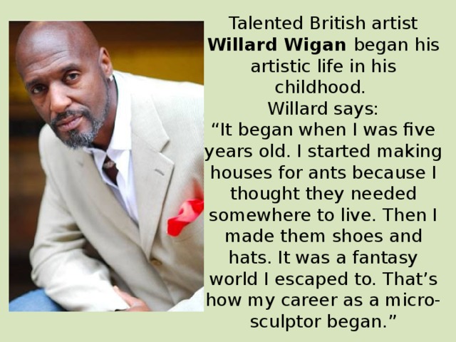 Talented British artist Willard Wigan began his artistic life in his childhood. Willard says: “ It began when I was five years old. I started making houses for ants because I thought they needed somewhere to live. Then I made them shoes and hats. It was a fantasy world I escaped to. That’s how my career as a micro-sculptor began.” 