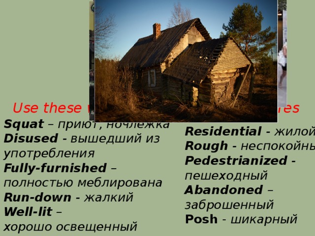 Use these words to describe the pictures Squat – приют, ночлежка Disused - вышедший из употребления Fully-furnished – полностью меблирована Run-down - жалкий Well-lit – хорошо освещенный Residential - жилой Rough - неспокойный Pedestrianized - пешеходный Abandoned – заброшенный Posh - шикарный 