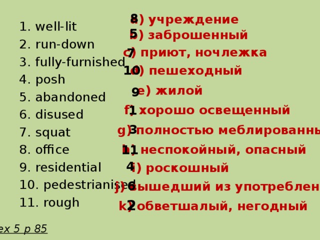 8 a) учреждение 1. well-lit 2. run-down 3. fully-furnished 4. posh 5. abandoned 6. disused 7. squat 8. office 9. residential 10. pedestrianised 11. rough 5 b) заброшенный c) приют, ночлежка 7 d) пешеходный 10 e) жилой 9 f) хорошо освещенный 1 3 g) полностью меблированный h) неспокойный, опасный 11 4 i) роскошный 6 j) вышедший из употребления 2 k) обветшалый, негодный ex 5 p 85 