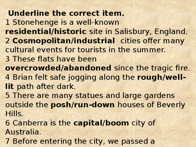  Underline the correct item.   1 Stonehenge is a well-known residential/historic site in Salisbury, England.   2 Cosmopolitan/industrial cities offer many cultural events for tourists in the summer.   3 These flats have been overcrowded/abandoned since the tragic fire.   4 Brian felt safe jogging along the rough/well-lit path after dark.   5 There are many statues and large gardens outside the posh/run-down houses of Beverly Hills.  6 Canberra is the capital/boom city of Australia.   7 Before entering the city, we passed a shanty/new town where many poor families lived in rough huts.  