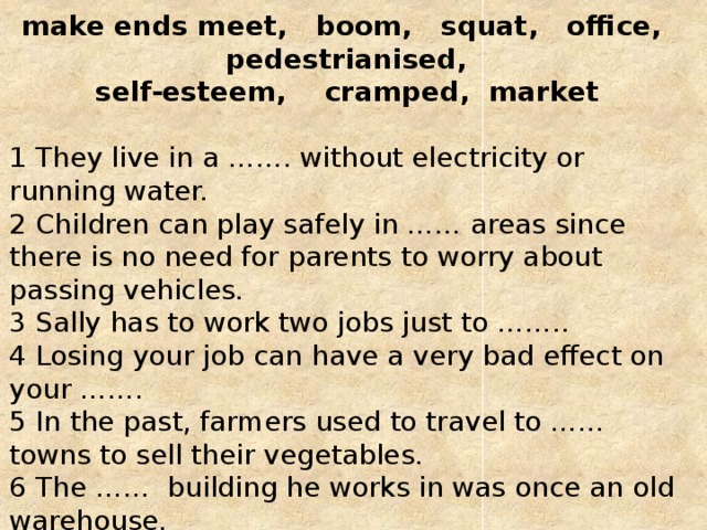 make ends meet, boom, squat, office, pedestrianised, self-esteem, cramped, market    1 They live in a ……. without electricity or running water.   2 Children can play safely in …… areas since there is no need for parents to worry about passing vehicles.   3 Sally has to work two jobs just to ……..   4 Losing your job can have a very bad effect on your …….  5 In the past, farmers used to travel to …… towns to sell their vegetables.   6 The …… building he works in was once an old warehouse.   7 It became a ……… town when oil was discovered in the cornfields nearby.   8 They are living in very …….. conditions. They need to find a bigger house. 