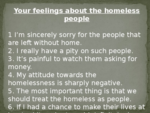 Your feelings about the homeless people  1 I'm sincerely sorry for the people that are left without home. 2. I really have a pity on such people. 3. It's painful to watch them asking for money. 4. My attitude towards the homelessness is sharply negative. 5. The most important thing is that we should treat the homeless as people. 6. If I had a chance to make their lives at least a bit easier I would definitely do that. 