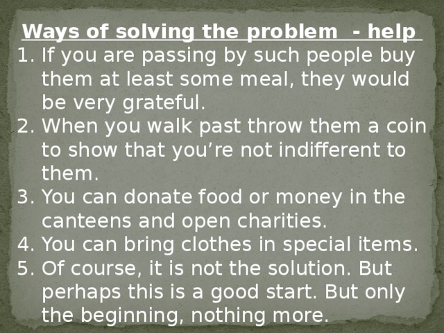 Ways of solving the problem - help If you are passing by such people buy them at least some meal, they would be very grateful. When you walk past throw them a coin to show that you're not indifferent to them. You can donate food or money in the canteens and open charities. You can bring clothes in special items. Of course, it is not the solution. But perhaps this is a good start. But only the beginning, nothing more. 