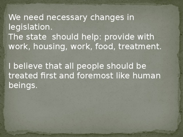 We need necessary changes in legislation. The state should help: provide with work, housing, work, food, treatment. I believe that all people should be treated first and foremost like human beings. 