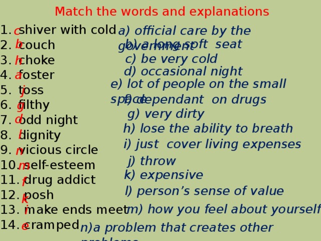 Match the words and explanations shiver with cold couch choke foster toss filthy odd night dignity vicious circle  self-esteem  drug addict  posh  make ends meet  cramped a) official care by the government c b) a long soft seat b c) be very cold h d) occasional night a e) lot of people on the small space j f) dependant on drugs g g) very dirty d h) lose the ability to breath l i) just cover living expenses n j) throw m k) expensive f l) person's sense of value k m) how you feel about yourself i e n)a problem that creates other problems 